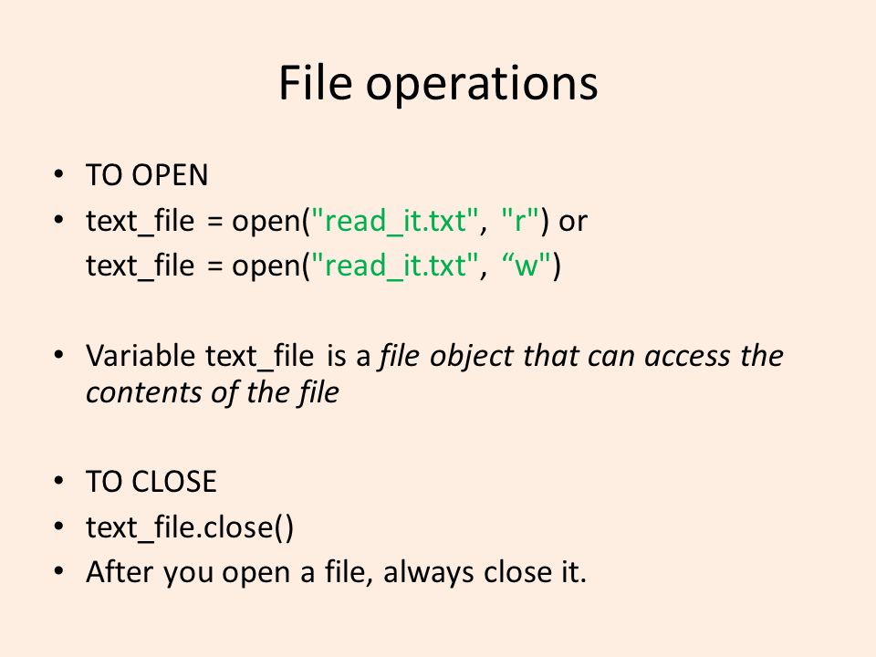 File operations TO OPEN text_file = open( read_it.txt , r ) or text_file = open( read_it.txt , w ) Variable text_file is a file object that can access the contents of the file TO CLOSE text_file.close() After you open a file, always close it.