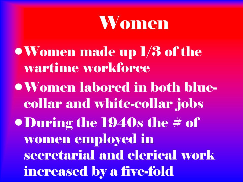 Women Women made up 1/3 of the wartime workforce Women labored in both blue- collar and white-collar jobs During the 1940s the # of women employed in secretarial and clerical work increased by a five-fold