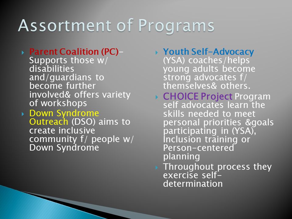  Parent Coalition (PC)- Supports those w/ disabilities and/guardians to become further involved& offers variety of workshops  Down Syndrome Outreach (DSO) aims to create inclusive community f/ people w/ Down Syndrome  Youth Self-Advocacy (YSA) coaches/helps young adults become strong advocates f/ themselves& others.