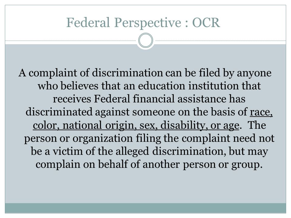 Federal Perspective : OCR A complaint of discrimination can be filed by anyone who believes that an education institution that receives Federal financial assistance has discriminated against someone on the basis of race, color, national origin, sex, disability, or age.