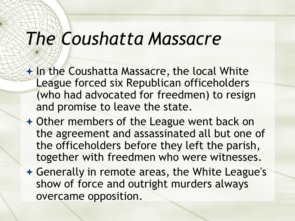 The Coushatta Massacre  In the Coushatta Massacre, the local White League forced six Republican officeholders (who had advocated for freedmen) to resign and promise to leave the state.