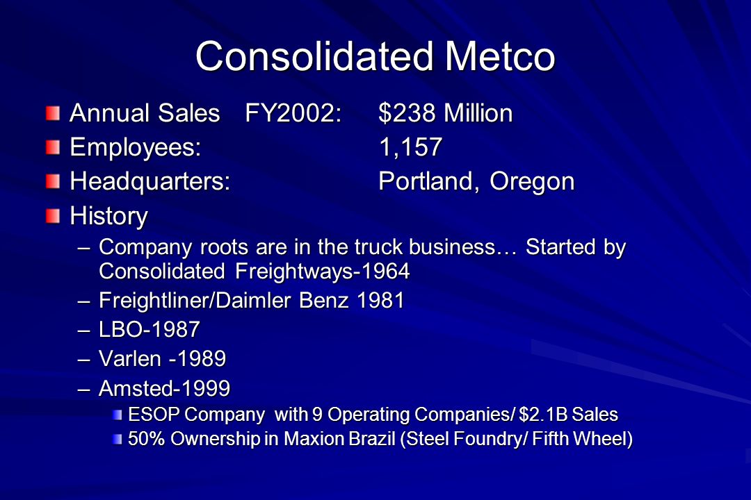 Consolidated Metco Annual Sales FY2002:$238 Million Employees:1,157 Headquarters:Portland, Oregon History –Company roots are in the truck business… Started by Consolidated Freightways-1964 –Freightliner/Daimler Benz 1981 –LBO-1987 –Varlen –Amsted-1999 ESOP Company with 9 Operating Companies/ $2.1B Sales 50% Ownership in Maxion Brazil (Steel Foundry/ Fifth Wheel)