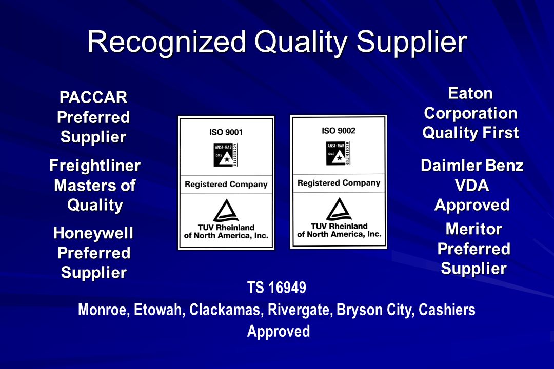 Recognized Quality Supplier PACCAR Preferred Supplier Freightliner Masters of Quality Eaton Corporation Quality First Daimler Benz VDA Approved Meritor Preferred Supplier Honeywell Preferred Supplier TS Monroe, Etowah, Clackamas, Rivergate, Bryson City, Cashiers Approved