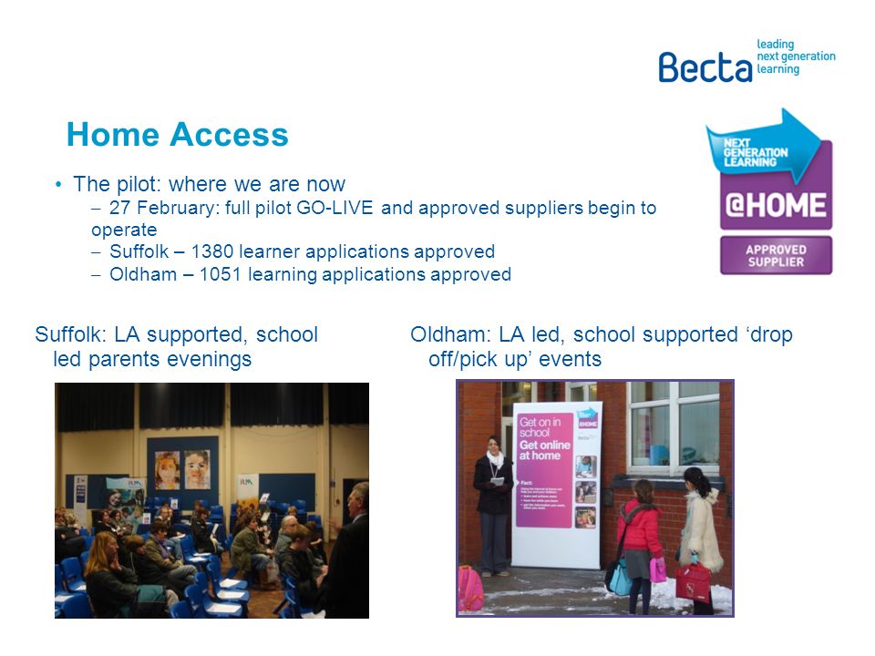 Home Access The pilot: where we are now – 27 February: full pilot GO-LIVE and approved suppliers begin to operate – Suffolk – 1380 learner applications approved – Oldham – 1051 learning applications approved Suffolk: LA supported, school led parents evenings Oldham: LA led, school supported ‘drop off/pick up’ events