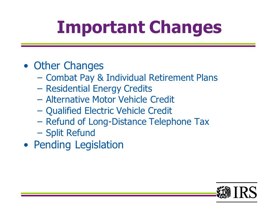 Important Changes Other Changes –Combat Pay & Individual Retirement Plans –Residential Energy Credits –Alternative Motor Vehicle Credit –Qualified Electric Vehicle Credit –Refund of Long-Distance Telephone Tax –Split Refund Pending Legislation