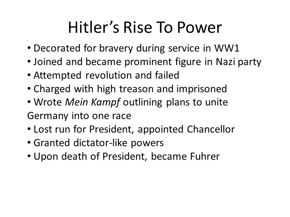 Hitler’s Rise To Power 8 Decorated for bravery during service in WW1 Joined and became prominent figure in Nazi party Attempted revolution and failed Charged with high treason and imprisoned Wrote Mein Kampf outlining plans to unite Germany into one race Lost run for President, appointed Chancellor Granted dictator-like powers Upon death of President, became Fuhrer
