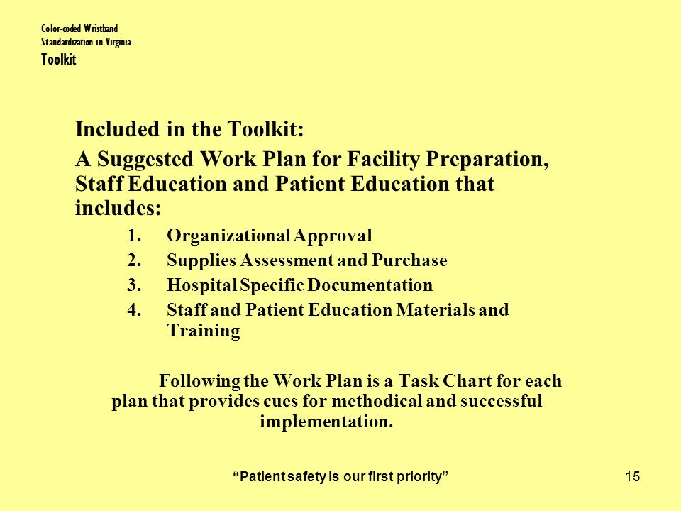 Patient safety is our first priority 15 Color-coded Wristband Standardization in Virginia Toolkit Included in the Toolkit: A Suggested Work Plan for Facility Preparation, Staff Education and Patient Education that includes: 1.Organizational Approval 2.Supplies Assessment and Purchase 3.Hospital Specific Documentation 4.Staff and Patient Education Materials and Training Following the Work Plan is a Task Chart for each plan that provides cues for methodical and successful implementation.