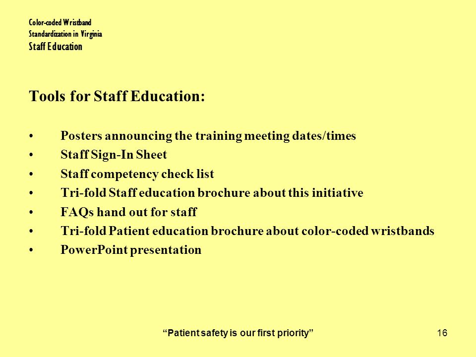 Patient safety is our first priority 16 Color-coded Wristband Standardization in Virginia Staff Education Tools for Staff Education: Posters announcing the training meeting dates/times Staff Sign-In Sheet Staff competency check list Tri-fold Staff education brochure about this initiative FAQs hand out for staff Tri-fold Patient education brochure about color-coded wristbands PowerPoint presentation