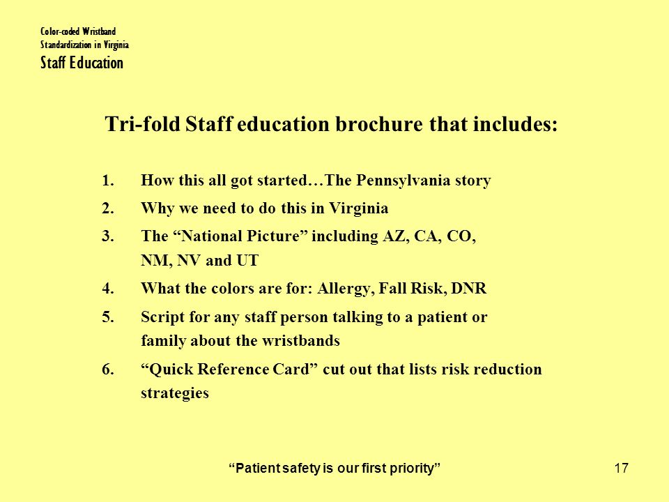 Patient safety is our first priority 17 Color-coded Wristband Standardization in Virginia Staff Education Tri-fold Staff education brochure that includes: 1.How this all got started…The Pennsylvania story 2.Why we need to do this in Virginia 3.The National Picture including AZ, CA, CO, NM, NV and UT 4.What the colors are for: Allergy, Fall Risk, DNR 5.Script for any staff person talking to a patient or family about the wristbands 6. Quick Reference Card cut out that lists risk reduction strategies