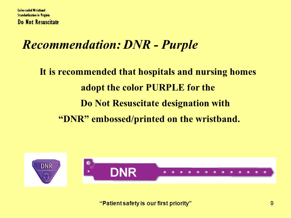 Patient safety is our first priority 9 Color-coded Wristband Standardization in Virginia Do Not Resuscitate Recommendation: DNR - Purple It is recommended that hospitals and nursing homes adopt the color PURPLE for the Do Not Resuscitate designation with DNR embossed/printed on the wristband.