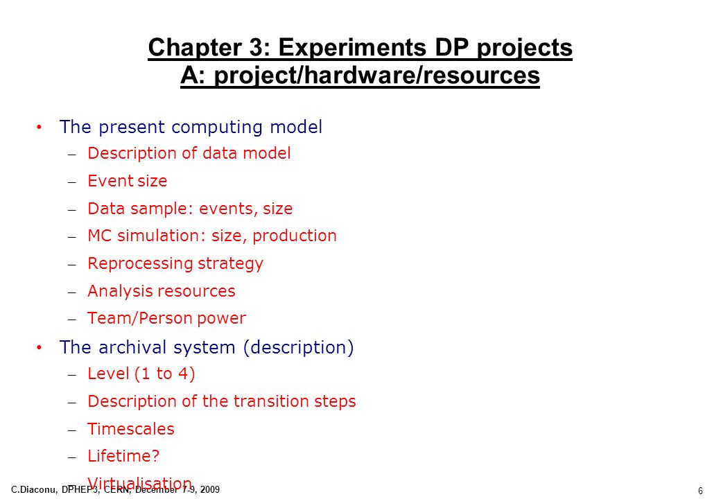 6 C.Diaconu, DPHEP3, CERN, December 7-9, 2009 Chapter 3: Experiments DP projects A: project/hardware/resources The present computing model – Description of data model – Event size – Data sample: events, size – MC simulation: size, production – Reprocessing strategy – Analysis resources – Team/Person power The archival system (description) – Level (1 to 4) – Description of the transition steps – Timescales – Lifetime.