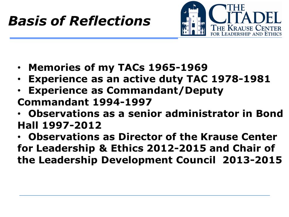 Basis of Reflections Memories of my TACs Experience as an active duty TAC Experience as Commandant/Deputy Commandant Observations as a senior administrator in Bond Hall Observations as Director of the Krause Center for Leadership & Ethics and Chair of the Leadership Development Council
