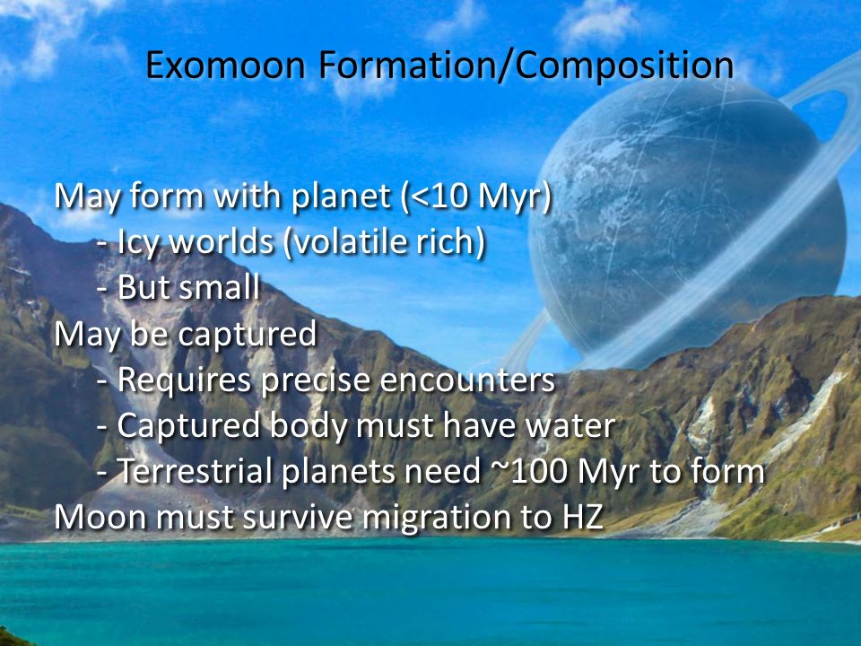 Exomoon Formation/Composition May form with planet (<10 Myr) - Icy worlds (volatile rich) - But small May be captured - Requires precise encounters - Captured body must have water - Terrestrial planets need ~100 Myr to form Moon must survive migration to HZ May form with planet (<10 Myr) - Icy worlds (volatile rich) - But small May be captured - Requires precise encounters - Captured body must have water - Terrestrial planets need ~100 Myr to form Moon must survive migration to HZ