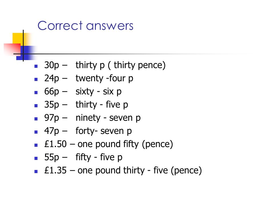 Correct answers 30p – thirty p ( thirty pence) 24p – twenty -four p 66p – sixty - six p 35p – thirty - five p 97p – ninety - seven p 47p – forty- seven p £1.50 – one pound fifty (pence) 55p – fifty - five p £1.35 – one pound thirty - five (pence)