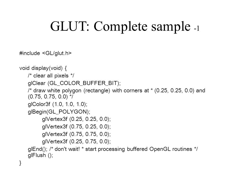 GLUT: Complete sample -1 #include void display(void) { /* clear all pixels */ glClear (GL_COLOR_BUFFER_BIT); /* draw white polygon (rectangle) with corners at * (0.25, 0.25, 0.0) and (0.75, 0.75, 0.0) */ glColor3f (1.0, 1.0, 1.0); glBegin(GL_POLYGON); glVertex3f (0.25, 0.25, 0.0); glVertex3f (0.75, 0.25, 0.0); glVertex3f (0.75, 0.75, 0.0); glVertex3f (0.25, 0.75, 0.0); glEnd(); /* don t wait.
