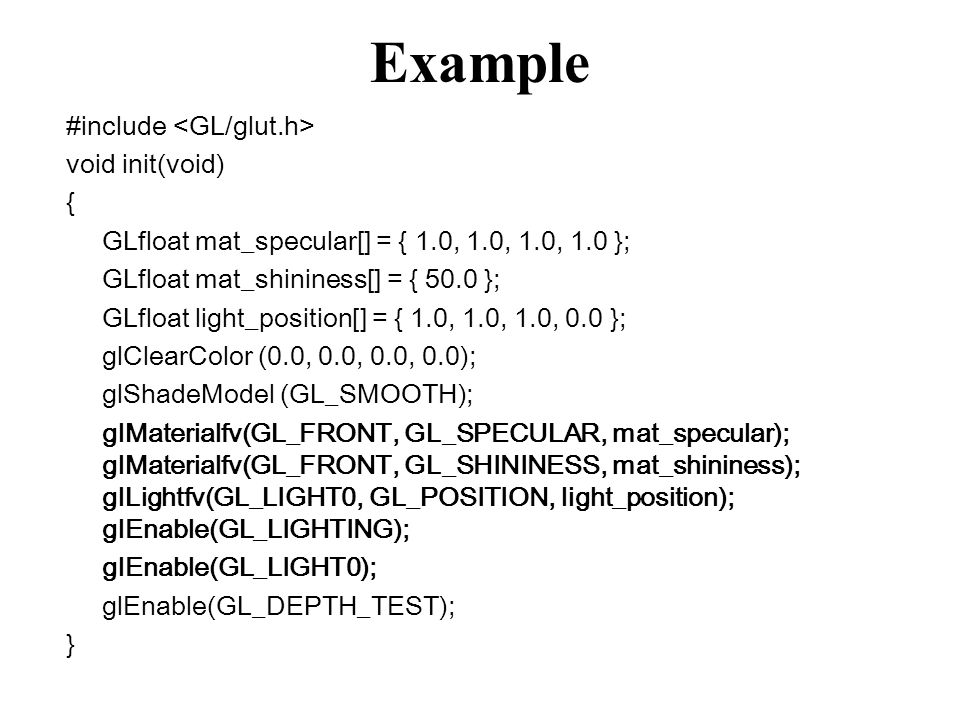 Example #include void init(void) { GLfloat mat_specular[] = { 1.0, 1.0, 1.0, 1.0 }; GLfloat mat_shininess[] = { 50.0 }; GLfloat light_position[] = { 1.0, 1.0, 1.0, 0.0 }; glClearColor (0.0, 0.0, 0.0, 0.0); glShadeModel (GL_SMOOTH); glMaterialfv(GL_FRONT, GL_SPECULAR, mat_specular); glMaterialfv(GL_FRONT, GL_SHININESS, mat_shininess); glLightfv(GL_LIGHT0, GL_POSITION, light_position); glEnable(GL_LIGHTING); glEnable(GL_LIGHT0); glEnable(GL_DEPTH_TEST); }