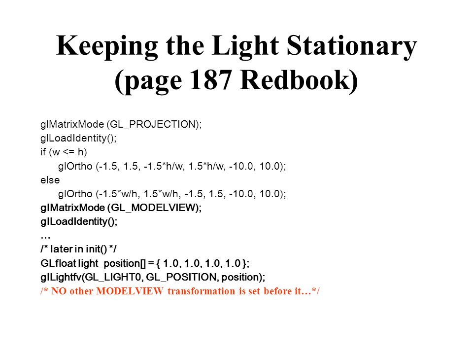 Keeping the Light Stationary (page 187 Redbook) glMatrixMode (GL_PROJECTION); glLoadIdentity(); if (w <= h) glOrtho (-1.5, 1.5, -1.5*h/w, 1.5*h/w, -10.0, 10.0); else glOrtho (-1.5*w/h, 1.5*w/h, -1.5, 1.5, -10.0, 10.0); glMatrixMode (GL_MODELVIEW); glLoadIdentity(); … /* later in init() */ GLfloat light_position[] = { 1.0, 1.0, 1.0, 1.0 }; glLightfv(GL_LIGHT0, GL_POSITION, position); /* NO other MODELVIEW transformation is set before it…*/
