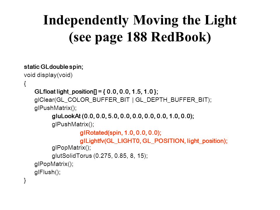 Independently Moving the Light (see page 188 RedBook) static GLdouble spin; void display(void) { GLfloat light_position[] = { 0.0, 0.0, 1.5, 1.0 }; glClear(GL_COLOR_BUFFER_BIT | GL_DEPTH_BUFFER_BIT); glPushMatrix(); gluLookAt (0.0, 0.0, 5.0, 0.0, 0.0, 0.0, 0.0, 1.0, 0.0); glPushMatrix(); glRotated(spin, 1.0, 0.0, 0.0); glLightfv(GL_LIGHT0, GL_POSITION, light_position); glPopMatrix(); glutSolidTorus (0.275, 0.85, 8, 15); glPopMatrix(); glFlush(); }