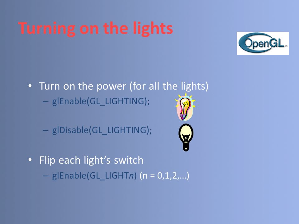 Turning on the lights Turn on the power (for all the lights) – glEnable(GL_LIGHTING); – glDisable(GL_LIGHTING); Flip each light’s switch – glEnable(GL_LIGHTn) (n = 0,1,2,…)