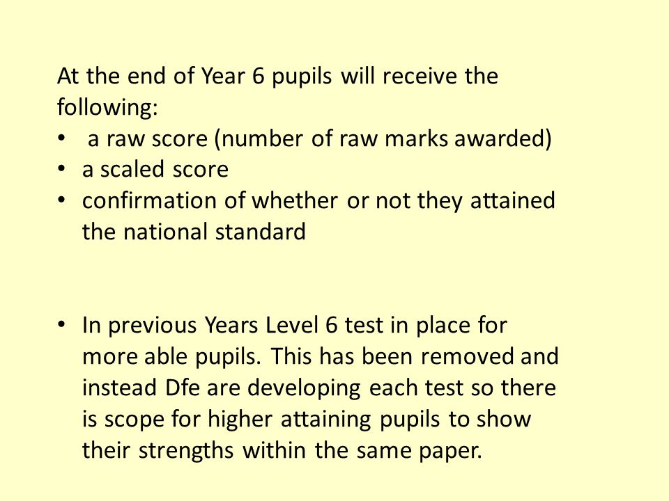 At the end of Year 6 pupils will receive the following: a raw score (number of raw marks awarded) a scaled score confirmation of whether or not they attained the national standard In previous Years Level 6 test in place for more able pupils.