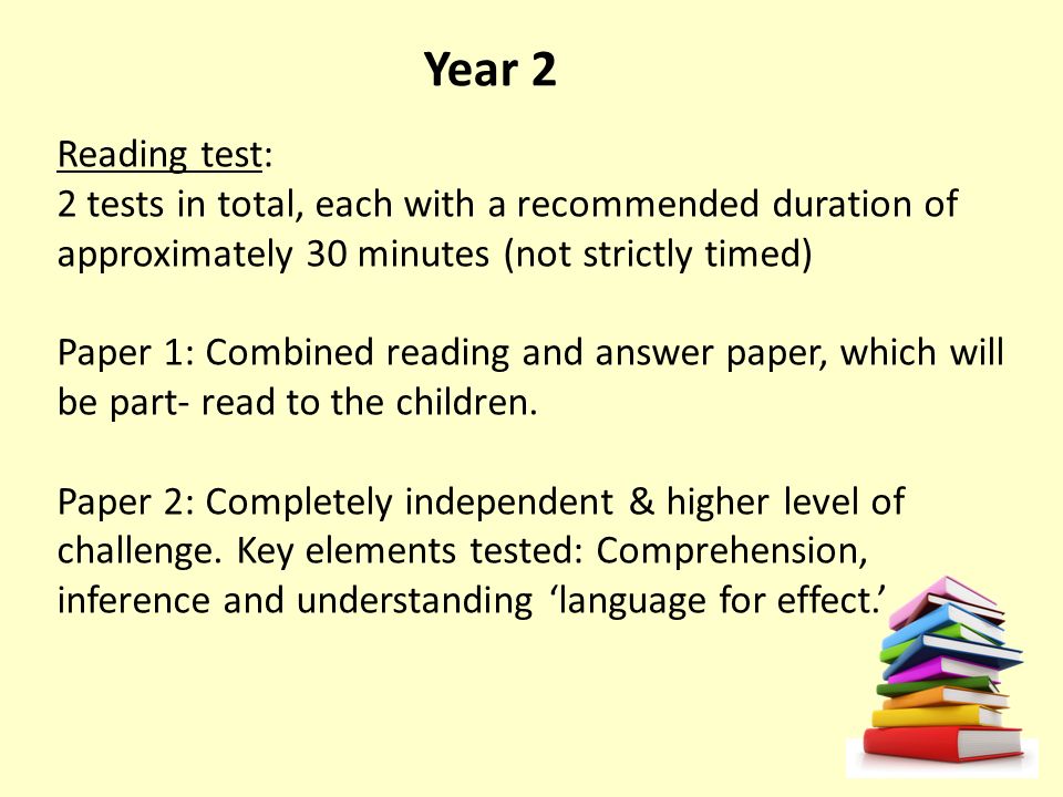 Year 2 Reading test: 2 tests in total, each with a recommended duration of approximately 30 minutes (not strictly timed) Paper 1: Combined reading and answer paper, which will be part- read to the children.