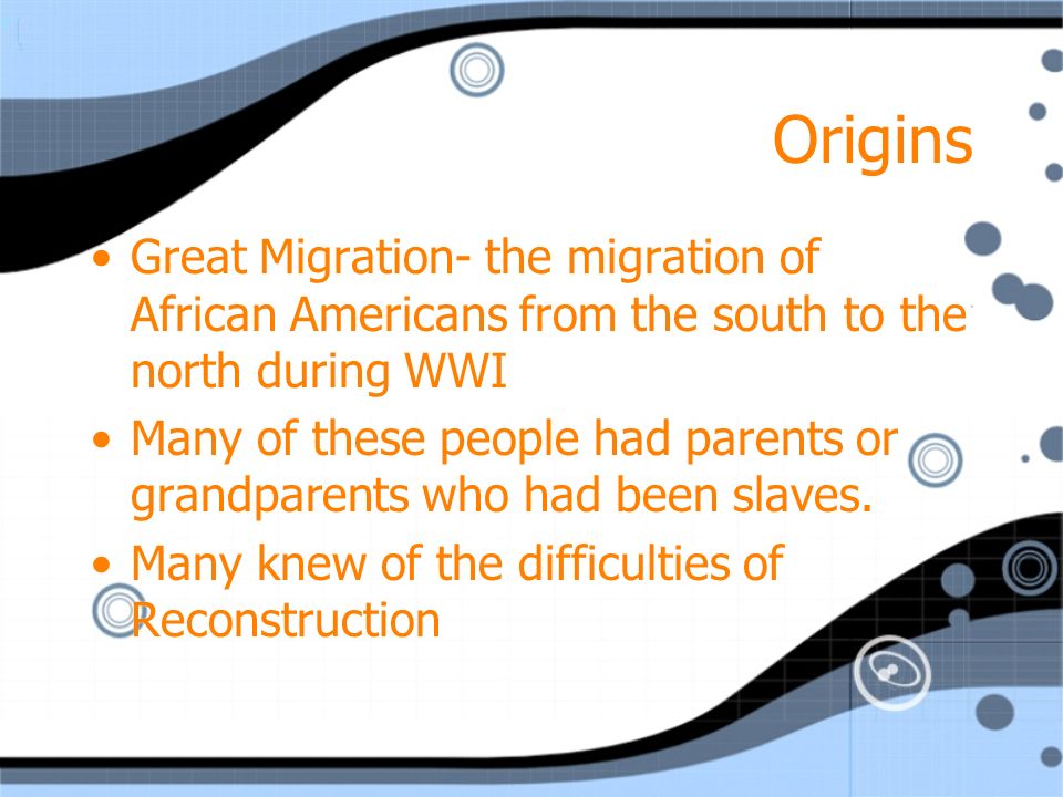Origins Great Migration- the migration of African Americans from the south to the north during WWI Many of these people had parents or grandparents who had been slaves.