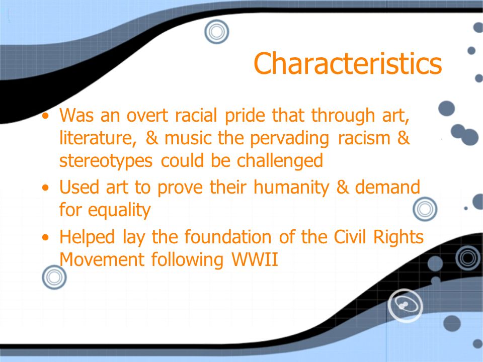 Characteristics Was an overt racial pride that through art, literature, & music the pervading racism & stereotypes could be challenged Used art to prove their humanity & demand for equality Helped lay the foundation of the Civil Rights Movement following WWII Was an overt racial pride that through art, literature, & music the pervading racism & stereotypes could be challenged Used art to prove their humanity & demand for equality Helped lay the foundation of the Civil Rights Movement following WWII