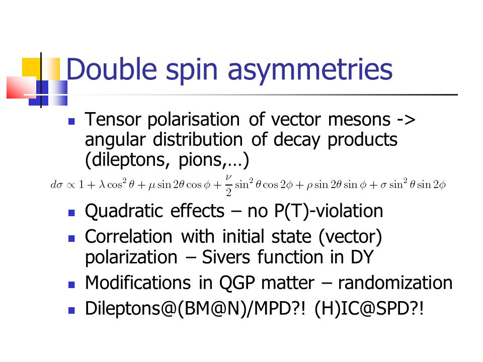 Double spin asymmetries Tensor polarisation of vector mesons -> angular distribution of decay products (dileptons, pions,…) Quadratic effects – no P(T)-violation Correlation with initial state (vector) polarization – Sivers function in DY Modifications in QGP matter – randomization .