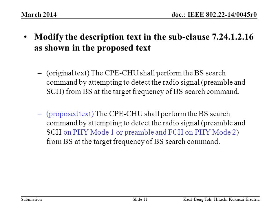 doc.: IEEE /0045r0 Submission March 2014 Keat-Beng Toh, Hitachi Kokusai ElectricSlide 11 Modify the description text in the sub-clause as shown in the proposed text –(original text) The CPE-CHU shall perform the BS search command by attempting to detect the radio signal (preamble and SCH) from BS at the target frequency of BS search command.