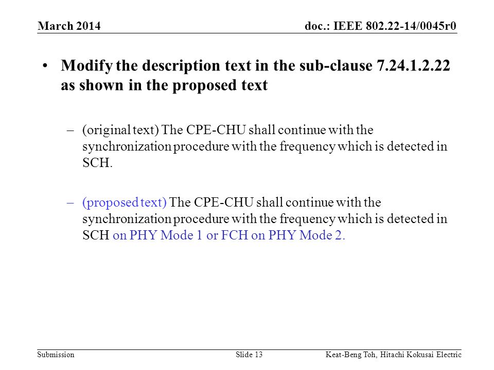 doc.: IEEE /0045r0 Submission March 2014 Keat-Beng Toh, Hitachi Kokusai ElectricSlide 13 Modify the description text in the sub-clause as shown in the proposed text –(original text) The CPE-CHU shall continue with the synchronization procedure with the frequency which is detected in SCH.