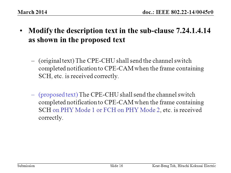 doc.: IEEE /0045r0 Submission March 2014 Keat-Beng Toh, Hitachi Kokusai ElectricSlide 16 Modify the description text in the sub-clause as shown in the proposed text –(original text) The CPE-CHU shall send the channel switch completed notification to CPE-CAM when the frame containing SCH, etc.