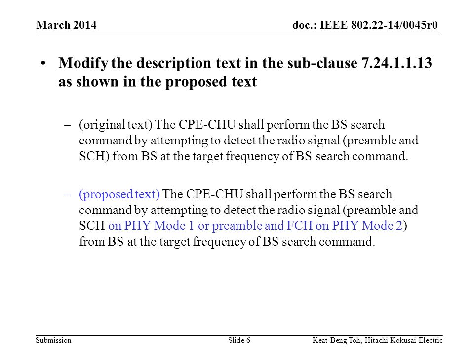doc.: IEEE /0045r0 Submission March 2014 Keat-Beng Toh, Hitachi Kokusai ElectricSlide 6 Modify the description text in the sub-clause as shown in the proposed text –(original text) The CPE-CHU shall perform the BS search command by attempting to detect the radio signal (preamble and SCH) from BS at the target frequency of BS search command.