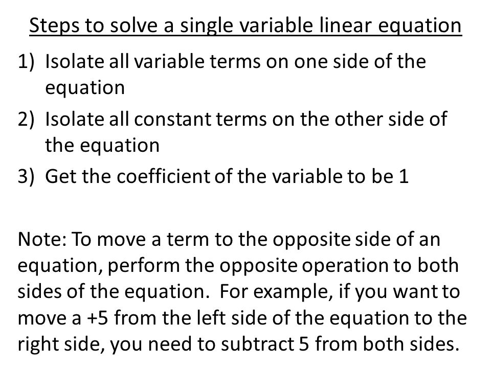 Steps to solve a single variable linear equation 1)Isolate all variable terms on one side of the equation 2)Isolate all constant terms on the other side of the equation 3)Get the coefficient of the variable to be 1 Note: To move a term to the opposite side of an equation, perform the opposite operation to both sides of the equation.