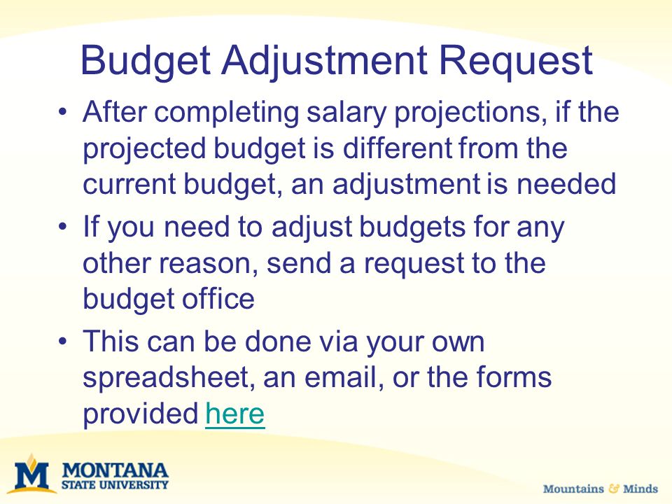 Budget Adjustment Request After completing salary projections, if the projected budget is different from the current budget, an adjustment is needed If you need to adjust budgets for any other reason, send a request to the budget office This can be done via your own spreadsheet, an  , or the forms provided herehere