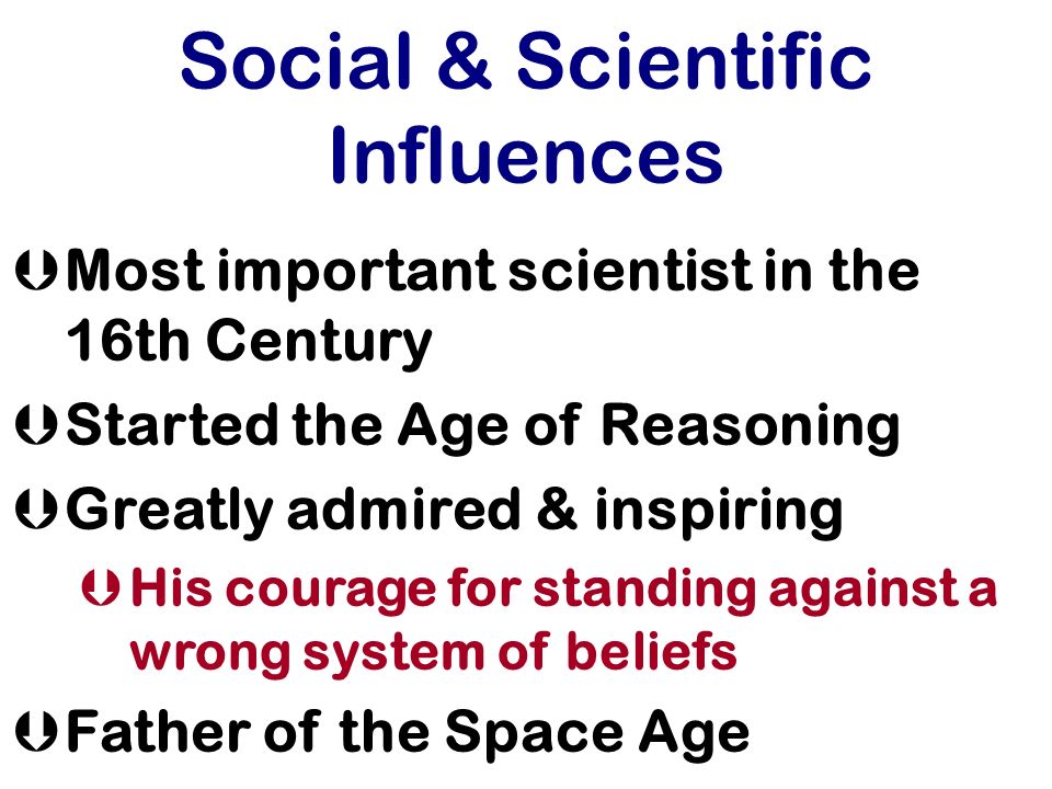 Social & Scientific Influences ÞMost important scientist in the 16th Century ÞStarted the Age of Reasoning ÞGreatly admired & inspiring ÞHis courage for standing against a wrong system of beliefs ÞFather of the Space Age