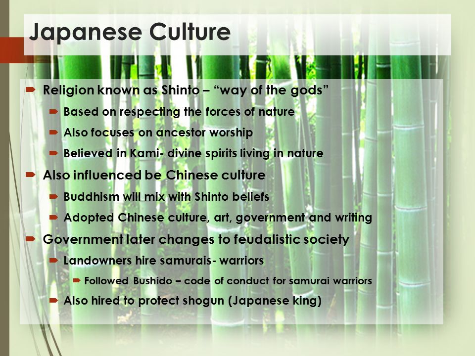 Japanese Culture  Religion known as Shinto – way of the gods  Based on respecting the forces of nature  Also focuses on ancestor worship  Believed in Kami- divine spirits living in nature  Also influenced be Chinese culture  Buddhism will mix with Shinto beliefs  Adopted Chinese culture, art, government and writing  Government later changes to feudalistic society  Landowners hire samurais- warriors  Followed Bushido – code of conduct for samurai warriors  Also hired to protect shogun (Japanese king)