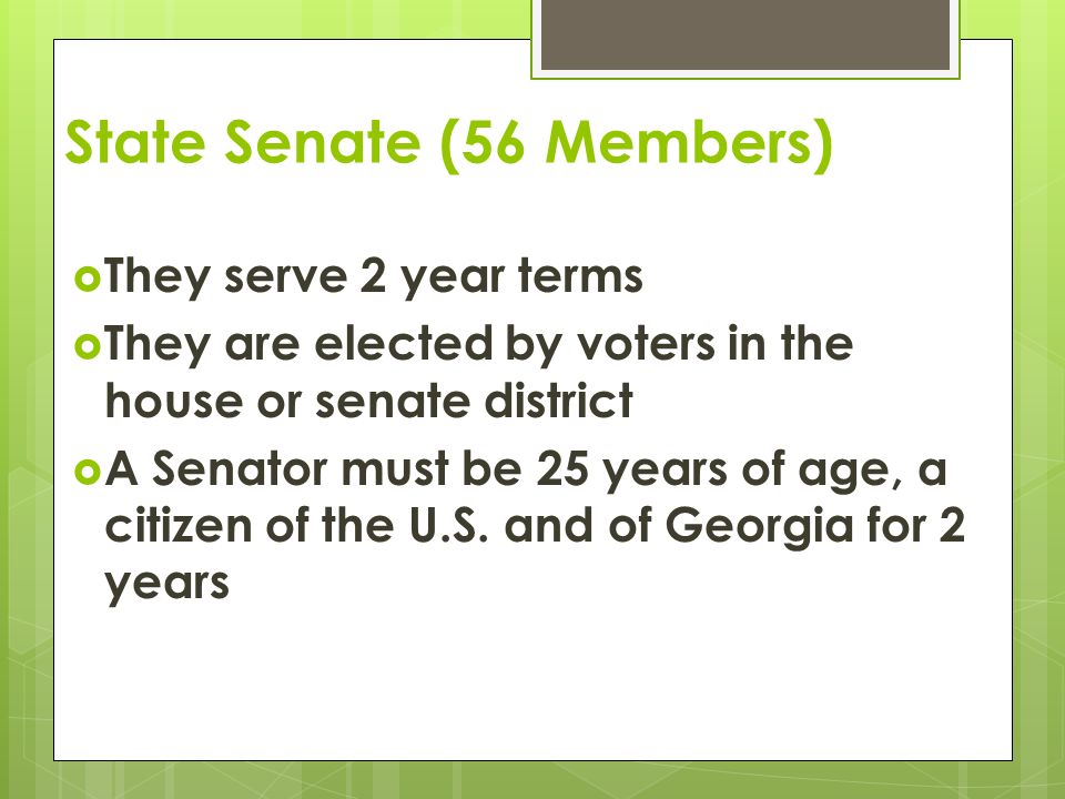 State Senate (56 Members)  They serve 2 year terms  They are elected by voters in the house or senate district  A Senator must be 25 years of age, a citizen of the U.S.