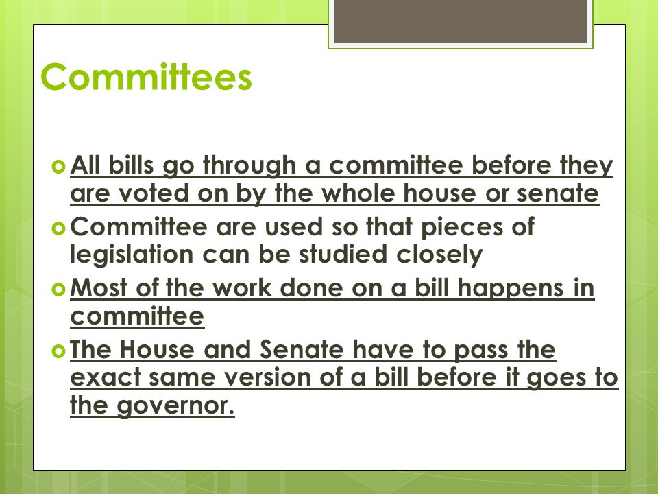 Committees  All bills go through a committee before they are voted on by the whole house or senate  Committee are used so that pieces of legislation can be studied closely  Most of the work done on a bill happens in committee  The House and Senate have to pass the exact same version of a bill before it goes to the governor.