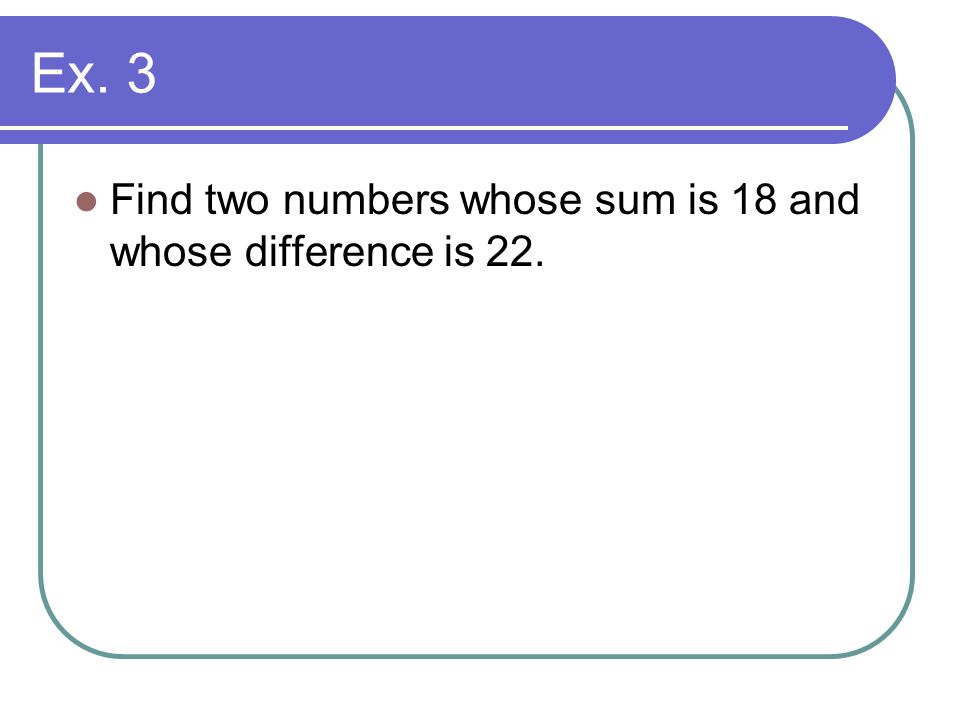 Ex. 3 Find two numbers whose sum is 18 and whose difference is 22.