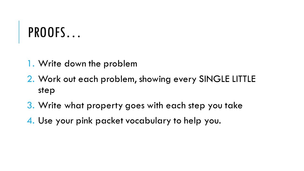 PROOFS… 1.Write down the problem 2.Work out each problem, showing every SINGLE LITTLE step 3.Write what property goes with each step you take 4.Use your pink packet vocabulary to help you.
