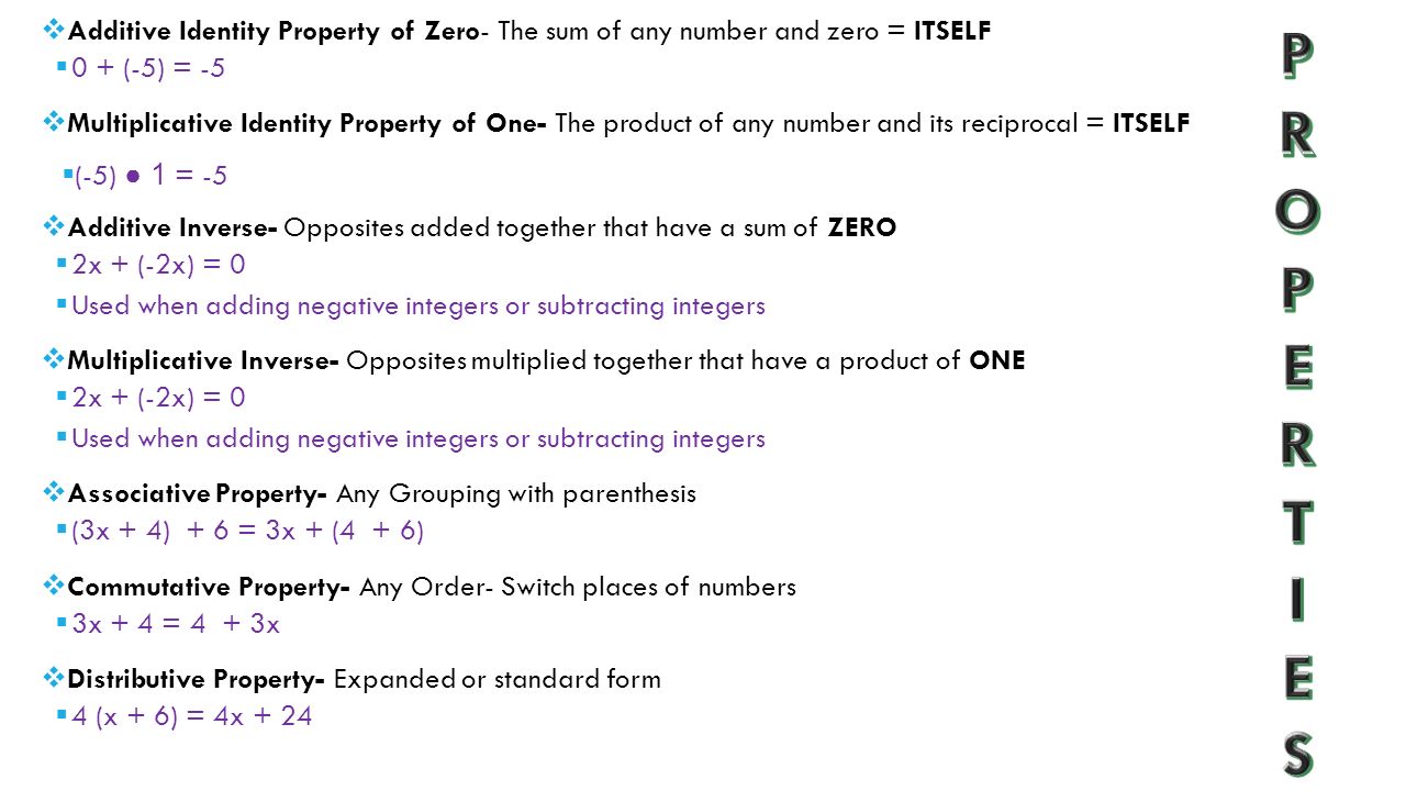  Additive Identity Property of Zero- The sum of any number and zero = ITSELF  0 + (-5) = -5  Multiplicative Identity Property of One- The product of any number and its reciprocal = ITSELF  (-5) ● 1 = -5  Additive Inverse- Opposites added together that have a sum of ZERO  2x + (-2x) = 0  Used when adding negative integers or subtracting integers  Multiplicative Inverse- Opposites multiplied together that have a product of ONE  2x + (-2x) = 0  Used when adding negative integers or subtracting integers  Associative Property- Any Grouping with parenthesis  (3x + 4) + 6 = 3x + (4 + 6)  Commutative Property- Any Order- Switch places of numbers  3x + 4 = 4 + 3x  Distributive Property- Expanded or standard form  4 (x + 6) = 4x + 24