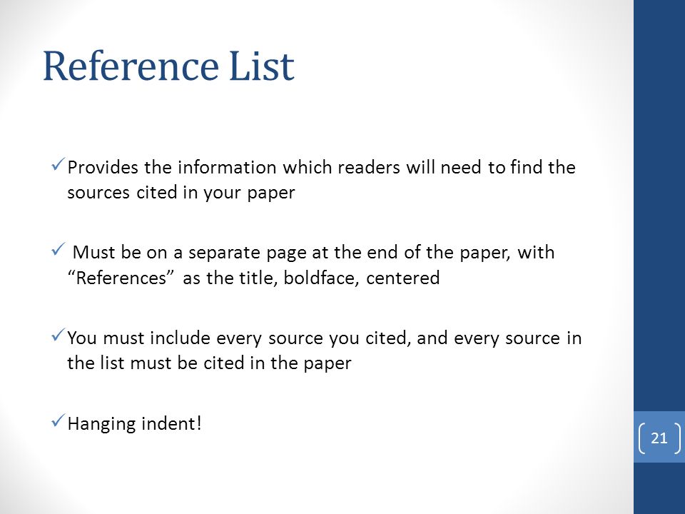 Reference List Provides the information which readers will need to find the sources cited in your paper Must be on a separate page at the end of the paper, with References as the title, boldface, centered You must include every source you cited, and every source in the list must be cited in the paper Hanging indent.
