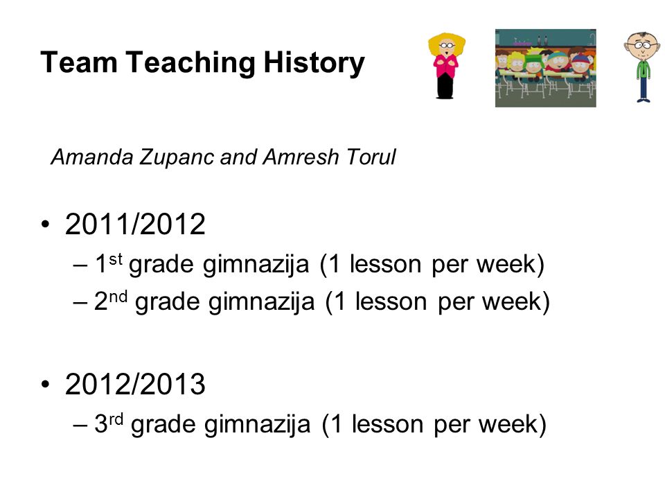 Team Teaching History 2011/2012 –1 st grade gimnazija (1 lesson per week) –2 nd grade gimnazija (1 lesson per week) 2012/2013 –3 rd grade gimnazija (1 lesson per week) Amanda Zupanc and Amresh Torul