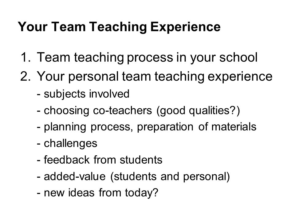 Your Team Teaching Experience 1.Team teaching process in your school 2.Your personal team teaching experience - subjects involved - choosing co-teachers (good qualities ) - planning process, preparation of materials - challenges - feedback from students - added-value (students and personal) - new ideas from today