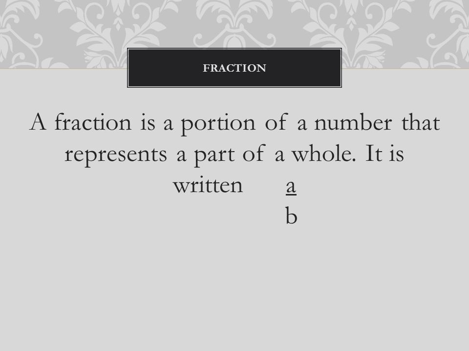 A fraction is a portion of a number that represents a part of a whole. It is written a b FRACTION