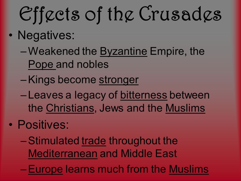 Effects of the Crusades Negatives: –Weakened the Byzantine Empire, the Pope and nobles –Kings become stronger –Leaves a legacy of bitterness between the Christians, Jews and the Muslims Positives: –Stimulated trade throughout the Mediterranean and Middle East –Europe learns much from the Muslims