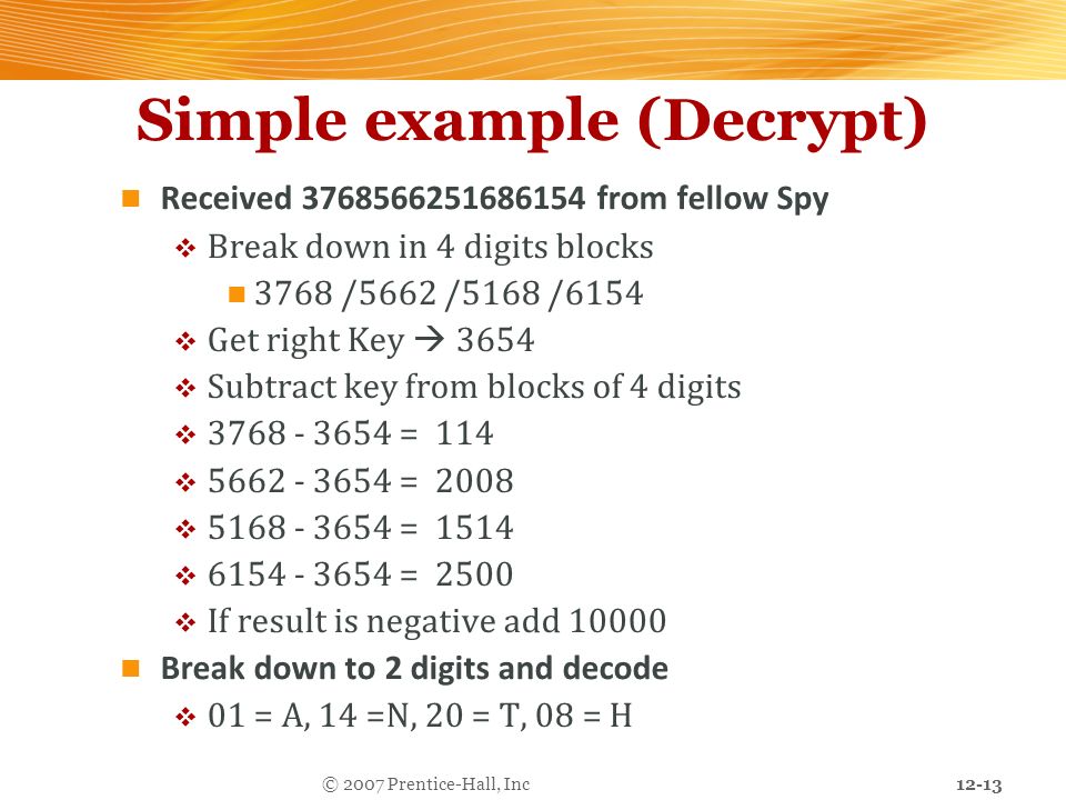 12-13 © 2007 Prentice-Hall, Inc Simple example (Decrypt) Received from fellow Spy  Break down in 4 digits blocks 3768 /5662 /5168 /6154  Get right Key  3654  Subtract key from blocks of 4 digits  = 114  = 2008  = 1514  = 2500  If result is negative add Break down to 2 digits and decode  01 = A, 14 =N, 20 = T, 08 = H