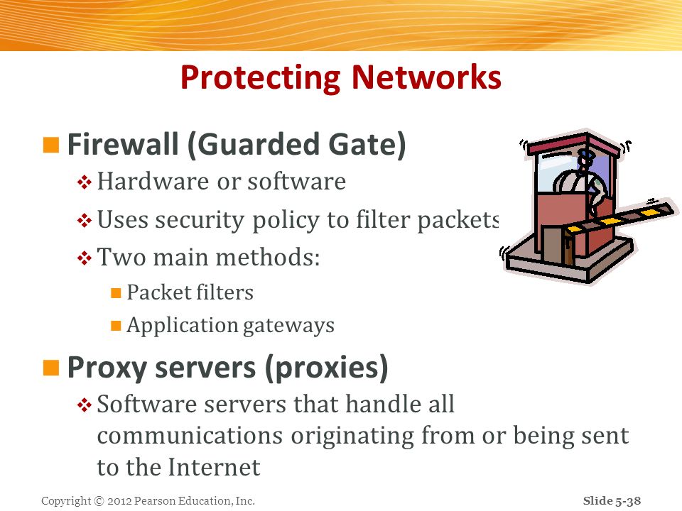 Protecting Networks Firewall (Guarded Gate)  Hardware or software  Uses security policy to filter packets  Two main methods: Packet filters Application gateways Proxy servers (proxies)  Software servers that handle all communications originating from or being sent to the Internet Copyright © 2012 Pearson Education, Inc.Slide 5-38