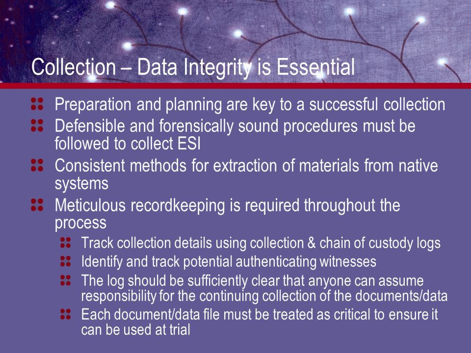 Collection – Data Integrity is Essential Preparation and planning are key to a successful collection Defensible and forensically sound procedures must be followed to collect ESI Consistent methods for extraction of materials from native systems Meticulous recordkeeping is required throughout the process Track collection details using collection & chain of custody logs Identify and track potential authenticating witnesses The log should be sufficiently clear that anyone can assume responsibility for the continuing collection of the documents/data Each document/data file must be treated as critical to ensure it can be used at trial