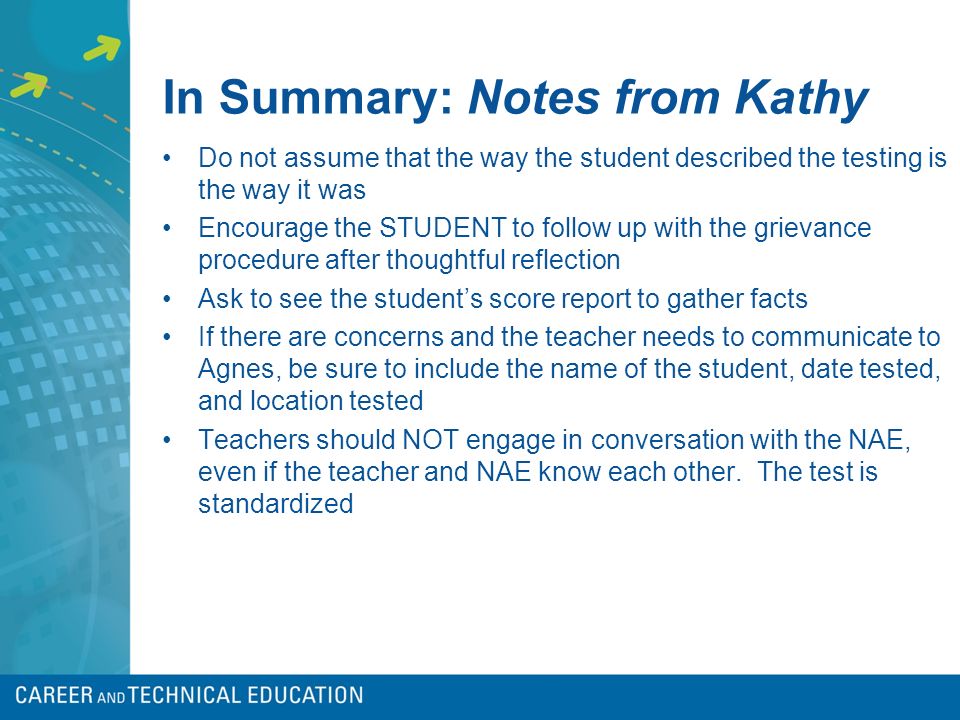 In Summary: Notes from Kathy Do not assume that the way the student described the testing is the way it was Encourage the STUDENT to follow up with the grievance procedure after thoughtful reflection Ask to see the student’s score report to gather facts If there are concerns and the teacher needs to communicate to Agnes, be sure to include the name of the student, date tested, and location tested Teachers should NOT engage in conversation with the NAE, even if the teacher and NAE know each other.